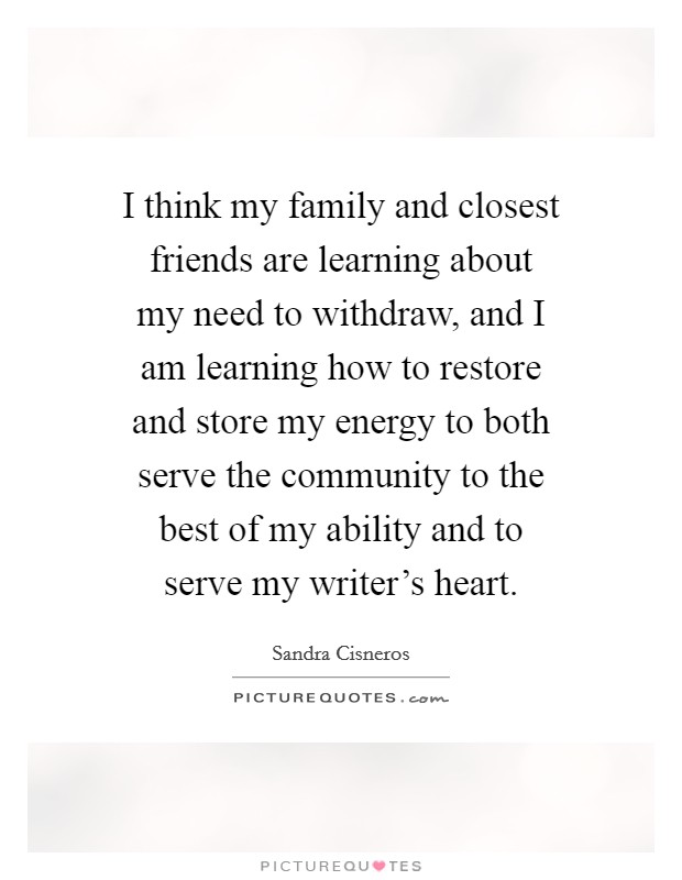 I think my family and closest friends are learning about my need to withdraw, and I am learning how to restore and store my energy to both serve the community to the best of my ability and to serve my writer's heart. Picture Quote #1