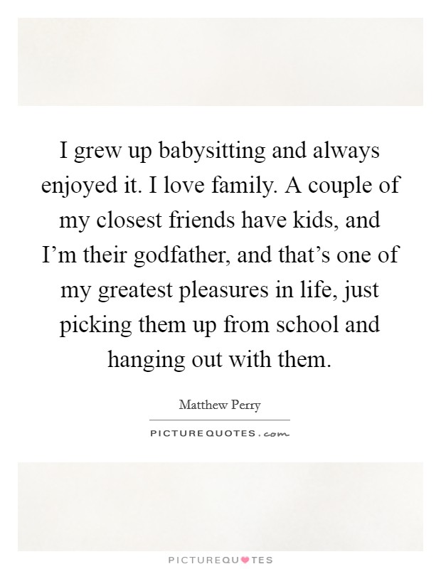 I grew up babysitting and always enjoyed it. I love family. A couple of my closest friends have kids, and I'm their godfather, and that's one of my greatest pleasures in life, just picking them up from school and hanging out with them. Picture Quote #1