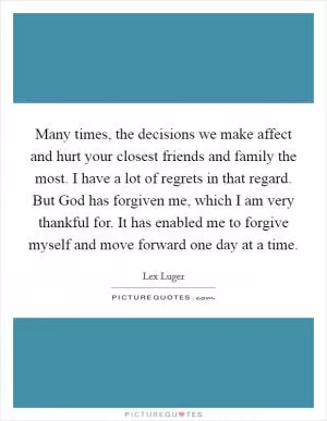 Many times, the decisions we make affect and hurt your closest friends and family the most. I have a lot of regrets in that regard. But God has forgiven me, which I am very thankful for. It has enabled me to forgive myself and move forward one day at a time Picture Quote #1