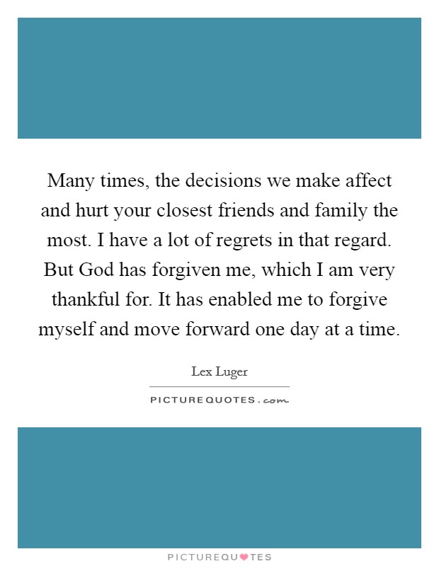 Many times, the decisions we make affect and hurt your closest friends and family the most. I have a lot of regrets in that regard. But God has forgiven me, which I am very thankful for. It has enabled me to forgive myself and move forward one day at a time. Picture Quote #1