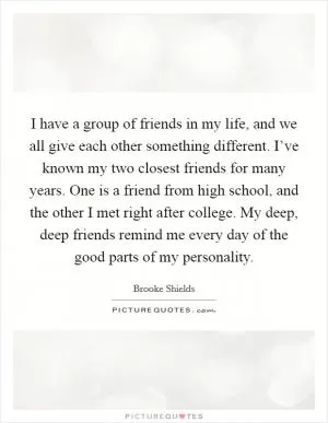 I have a group of friends in my life, and we all give each other something different. I’ve known my two closest friends for many years. One is a friend from high school, and the other I met right after college. My deep, deep friends remind me every day of the good parts of my personality Picture Quote #1