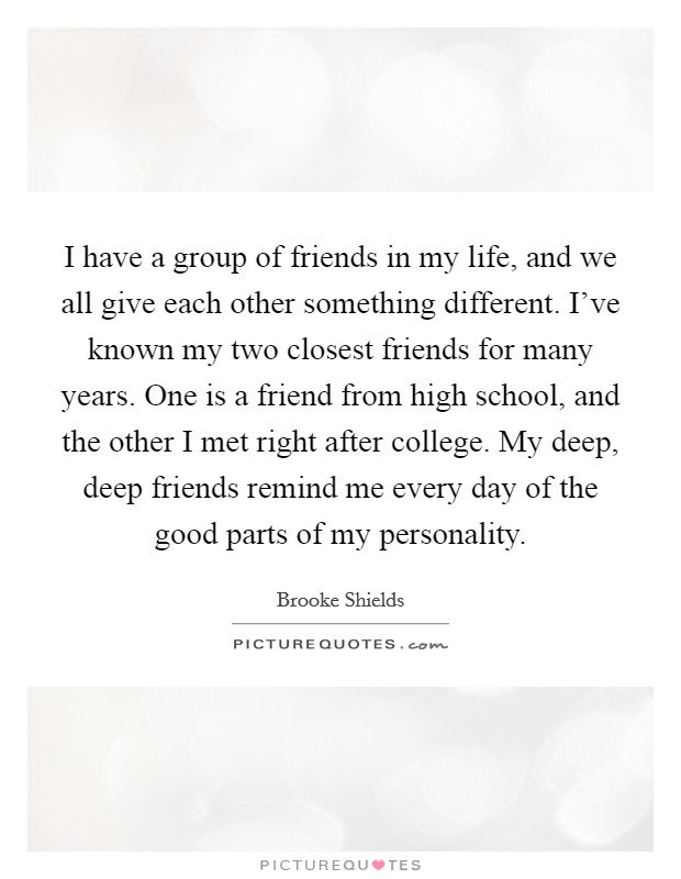 I have a group of friends in my life, and we all give each other something different. I've known my two closest friends for many years. One is a friend from high school, and the other I met right after college. My deep, deep friends remind me every day of the good parts of my personality. Picture Quote #1