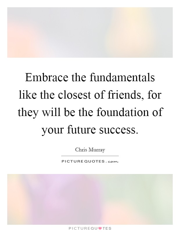 Embrace the fundamentals like the closest of friends, for they will be the foundation of your future success. Picture Quote #1