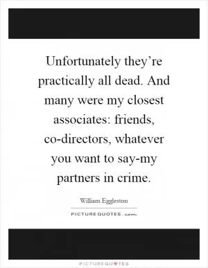 Unfortunately they’re practically all dead. And many were my closest associates: friends, co-directors, whatever you want to say-my partners in crime Picture Quote #1