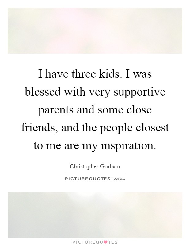I have three kids. I was blessed with very supportive parents and some close friends, and the people closest to me are my inspiration. Picture Quote #1