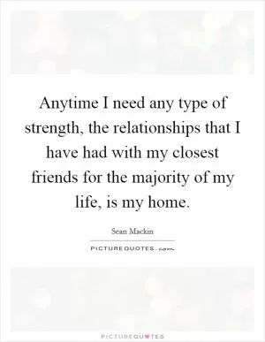 Anytime I need any type of strength, the relationships that I have had with my closest friends for the majority of my life, is my home Picture Quote #1