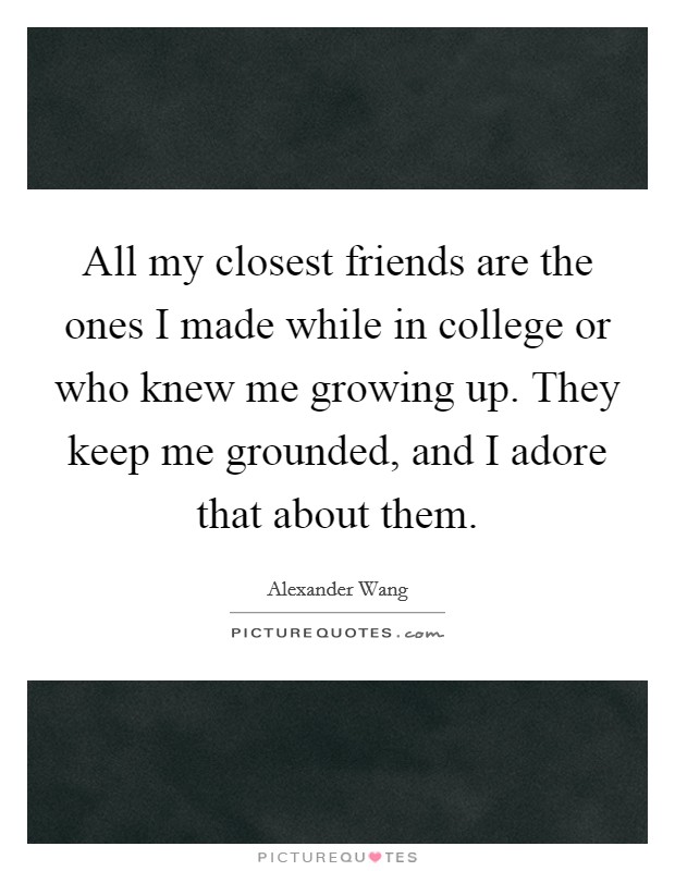 All my closest friends are the ones I made while in college or who knew me growing up. They keep me grounded, and I adore that about them. Picture Quote #1