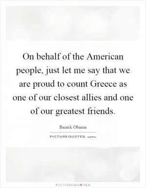 On behalf of the American people, just let me say that we are proud to count Greece as one of our closest allies and one of our greatest friends Picture Quote #1