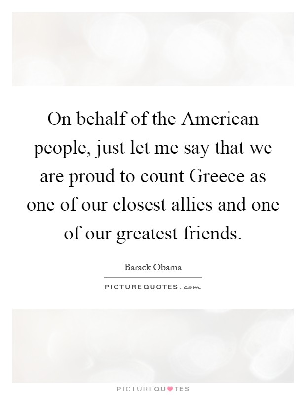On behalf of the American people, just let me say that we are proud to count Greece as one of our closest allies and one of our greatest friends. Picture Quote #1