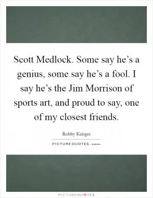 Scott Medlock. Some say he’s a genius, some say he’s a fool. I say he’s the Jim Morrison of sports art, and proud to say, one of my closest friends Picture Quote #1