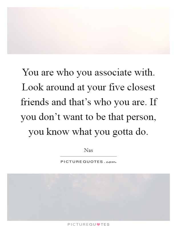 You are who you associate with. Look around at your five closest friends and that's who you are. If you don't want to be that person, you know what you gotta do. Picture Quote #1
