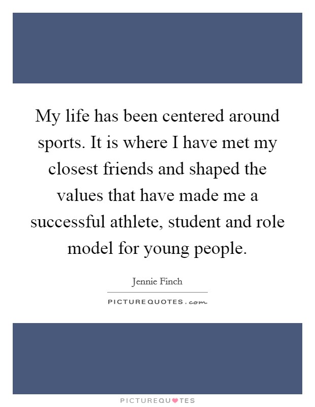 My life has been centered around sports. It is where I have met my closest friends and shaped the values that have made me a successful athlete, student and role model for young people. Picture Quote #1