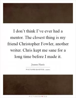 I don’t think I’ve ever had a mentor. The closest thing is my friend Christopher Fowler, another writer. Chris kept me sane for a long time before I made it Picture Quote #1