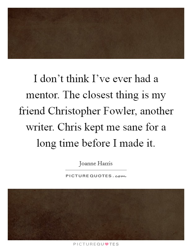 I don't think I've ever had a mentor. The closest thing is my friend Christopher Fowler, another writer. Chris kept me sane for a long time before I made it. Picture Quote #1