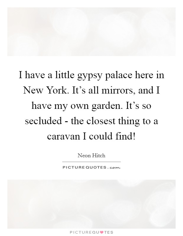 I have a little gypsy palace here in New York. It's all mirrors, and I have my own garden. It's so secluded - the closest thing to a caravan I could find! Picture Quote #1