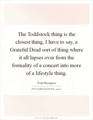 The Toddstock thing is the closest thing, I have to say, a Grateful Dead sort of thing where it all lapses over from the formality of a concert into more of a lifestyle thing Picture Quote #1