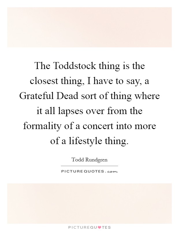 The Toddstock thing is the closest thing, I have to say, a Grateful Dead sort of thing where it all lapses over from the formality of a concert into more of a lifestyle thing. Picture Quote #1