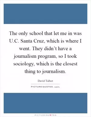 The only school that let me in was U.C. Santa Cruz, which is where I went. They didn’t have a journalism program, so I took sociology, which is the closest thing to journalism Picture Quote #1