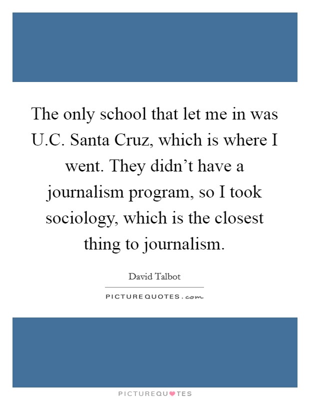 The only school that let me in was U.C. Santa Cruz, which is where I went. They didn't have a journalism program, so I took sociology, which is the closest thing to journalism. Picture Quote #1