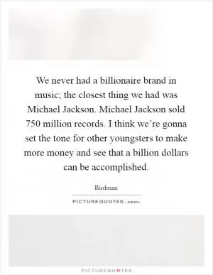 We never had a billionaire brand in music; the closest thing we had was Michael Jackson. Michael Jackson sold 750 million records. I think we’re gonna set the tone for other youngsters to make more money and see that a billion dollars can be accomplished Picture Quote #1