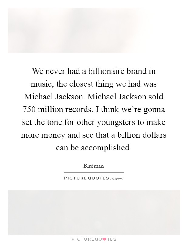 We never had a billionaire brand in music; the closest thing we had was Michael Jackson. Michael Jackson sold 750 million records. I think we're gonna set the tone for other youngsters to make more money and see that a billion dollars can be accomplished. Picture Quote #1