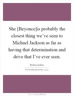 She [Beyonce]is probably the closest thing we’ve seen to Michael Jackson as far as having that determination and drive that I’ve ever seen Picture Quote #1
