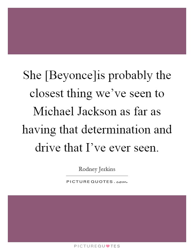 She [Beyonce]is probably the closest thing we've seen to Michael Jackson as far as having that determination and drive that I've ever seen. Picture Quote #1