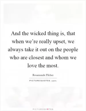 And the wicked thing is, that when we’re really upset, we always take it out on the people who are closest and whom we love the most Picture Quote #1
