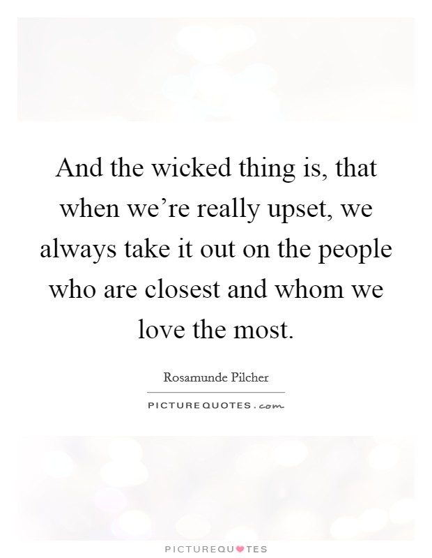 And the wicked thing is, that when we're really upset, we always take it out on the people who are closest and whom we love the most. Picture Quote #1
