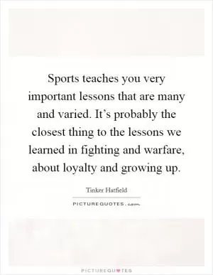 Sports teaches you very important lessons that are many and varied. It’s probably the closest thing to the lessons we learned in fighting and warfare, about loyalty and growing up Picture Quote #1