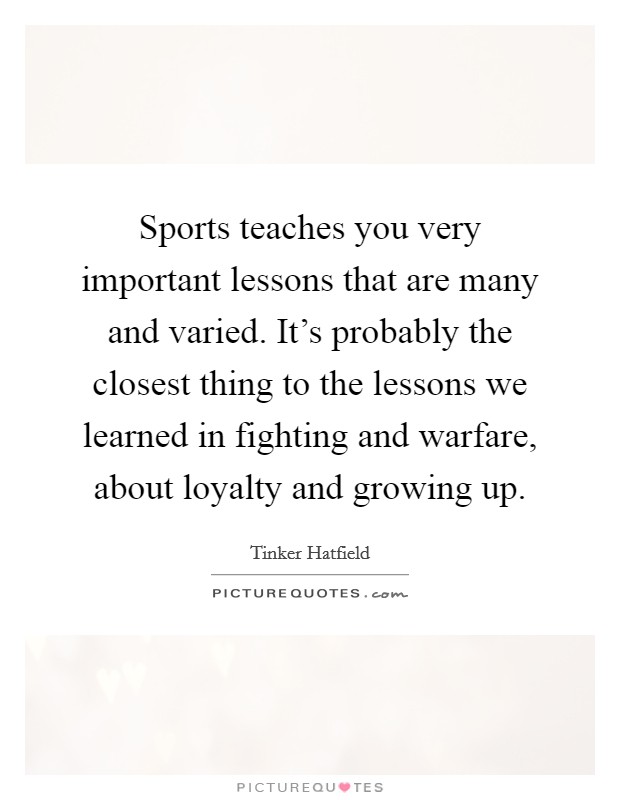 Sports teaches you very important lessons that are many and varied. It's probably the closest thing to the lessons we learned in fighting and warfare, about loyalty and growing up. Picture Quote #1