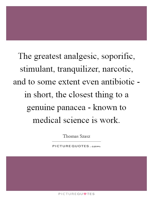 The greatest analgesic, soporific, stimulant, tranquilizer, narcotic, and to some extent even antibiotic - in short, the closest thing to a genuine panacea - known to medical science is work. Picture Quote #1