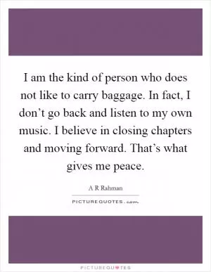 I am the kind of person who does not like to carry baggage. In fact, I don’t go back and listen to my own music. I believe in closing chapters and moving forward. That’s what gives me peace Picture Quote #1
