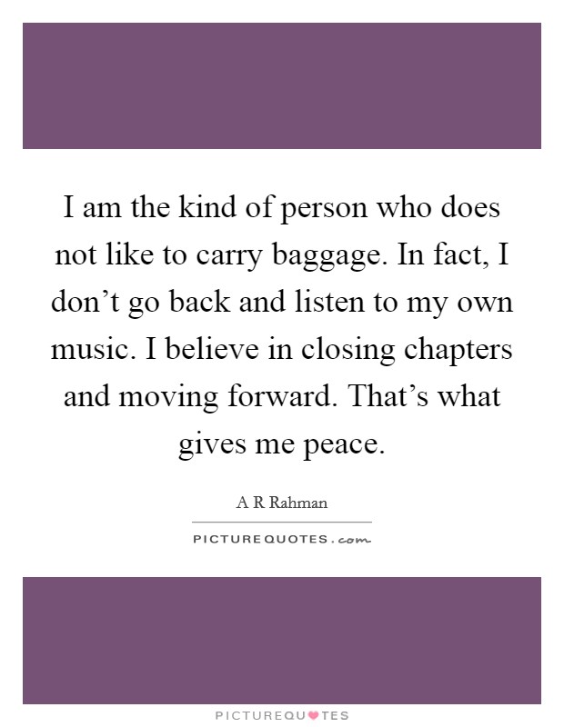 I am the kind of person who does not like to carry baggage. In fact, I don't go back and listen to my own music. I believe in closing chapters and moving forward. That's what gives me peace. Picture Quote #1