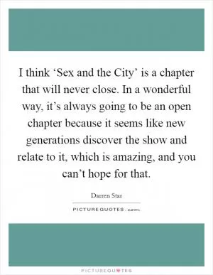 I think ‘Sex and the City’ is a chapter that will never close. In a wonderful way, it’s always going to be an open chapter because it seems like new generations discover the show and relate to it, which is amazing, and you can’t hope for that Picture Quote #1