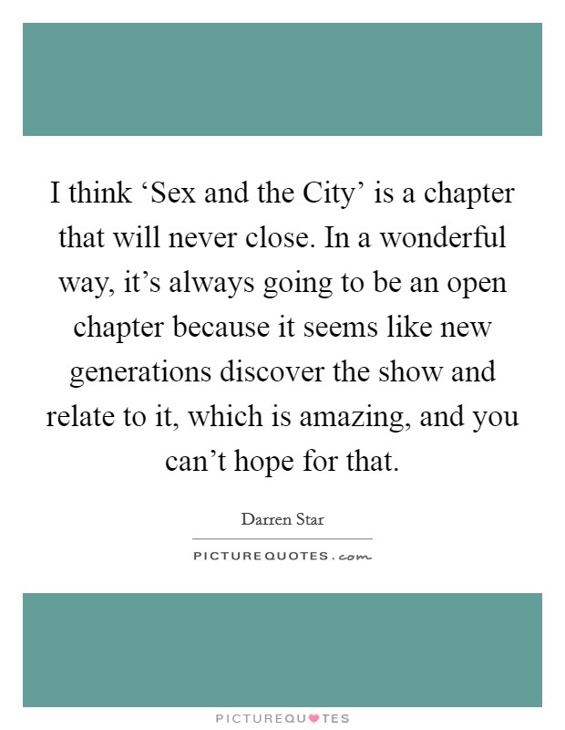 I think ‘Sex and the City' is a chapter that will never close. In a wonderful way, it's always going to be an open chapter because it seems like new generations discover the show and relate to it, which is amazing, and you can't hope for that. Picture Quote #1