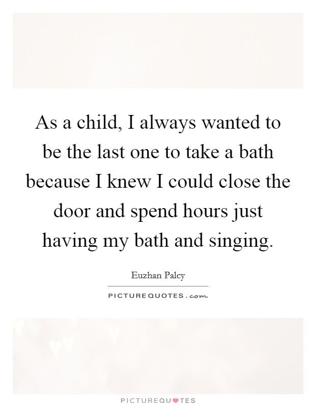 As a child, I always wanted to be the last one to take a bath because I knew I could close the door and spend hours just having my bath and singing. Picture Quote #1