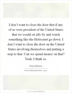 I don’t want to close the door that if any of us were president of the United States that we would sit idly by and watch something like the Holocaust go down. I don’t want to close the door on the United States involving themselves and putting a stop to that. Can we spend money on that? Yeah, I think so Picture Quote #1