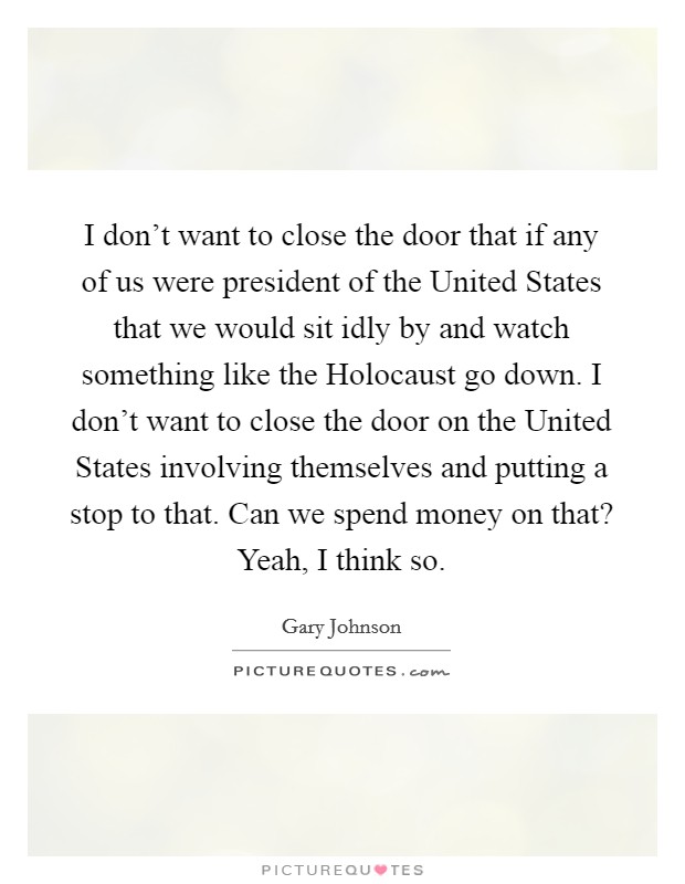 I don't want to close the door that if any of us were president of the United States that we would sit idly by and watch something like the Holocaust go down. I don't want to close the door on the United States involving themselves and putting a stop to that. Can we spend money on that? Yeah, I think so. Picture Quote #1
