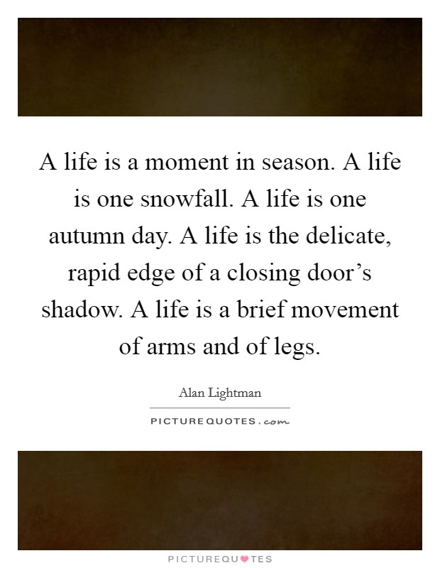 A life is a moment in season. A life is one snowfall. A life is one autumn day. A life is the delicate, rapid edge of a closing door's shadow. A life is a brief movement of arms and of legs. Picture Quote #1