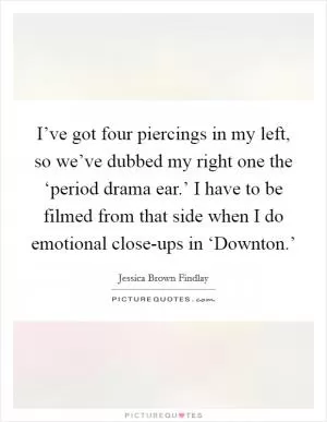 I’ve got four piercings in my left, so we’ve dubbed my right one the ‘period drama ear.’ I have to be filmed from that side when I do emotional close-ups in ‘Downton.’ Picture Quote #1