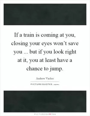 If a train is coming at you, closing your eyes won’t save you ... but if you look right at it, you at least have a chance to jump Picture Quote #1
