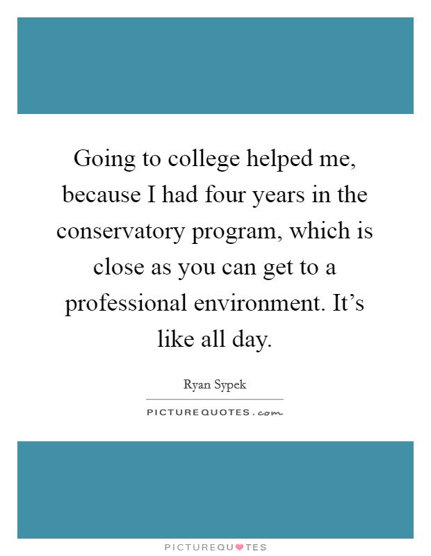 Going to college helped me, because I had four years in the conservatory program, which is close as you can get to a professional environment. It's like all day. Picture Quote #1