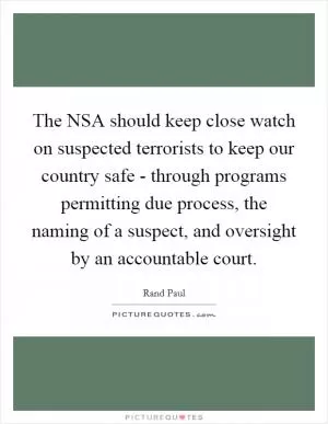 The NSA should keep close watch on suspected terrorists to keep our country safe - through programs permitting due process, the naming of a suspect, and oversight by an accountable court Picture Quote #1
