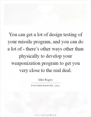 You can get a lot of design testing of your missile program, and you can do a lot of - there’s other ways other than physically to develop your weaponization program to get you very close to the real deal Picture Quote #1