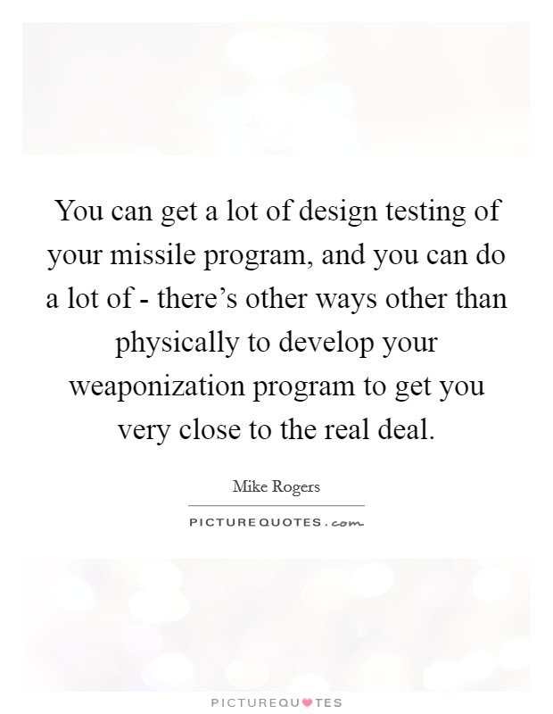 You can get a lot of design testing of your missile program, and you can do a lot of - there's other ways other than physically to develop your weaponization program to get you very close to the real deal. Picture Quote #1