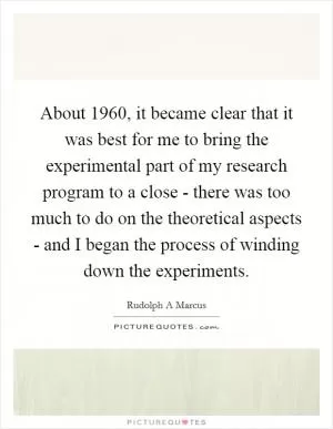 About 1960, it became clear that it was best for me to bring the experimental part of my research program to a close - there was too much to do on the theoretical aspects - and I began the process of winding down the experiments Picture Quote #1