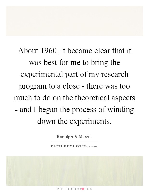 About 1960, it became clear that it was best for me to bring the experimental part of my research program to a close - there was too much to do on the theoretical aspects - and I began the process of winding down the experiments. Picture Quote #1