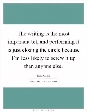 The writing is the most important bit, and performing it is just closing the circle because I’m less likely to screw it up than anyone else Picture Quote #1