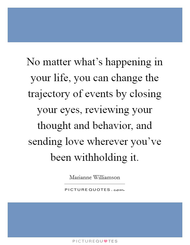 No matter what's happening in your life, you can change the trajectory of events by closing your eyes, reviewing your thought and behavior, and sending love wherever you've been withholding it. Picture Quote #1
